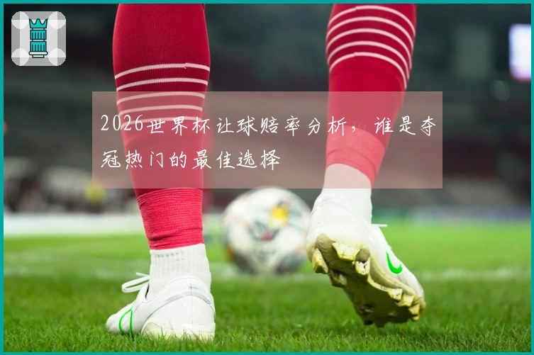 2026世界杯让球赔率分析，谁是夺冠热门的最佳选择